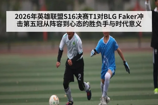 2026年英雄联盟S16决赛T1对BLG Faker冲击第五冠从阵容到心态的胜负手与时代意义